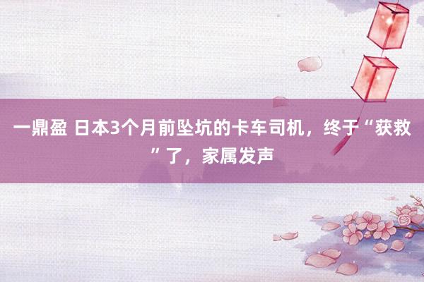 一鼎盈 日本3个月前坠坑的卡车司机，终于“获救”了，家属发声