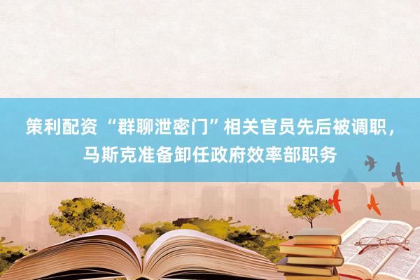 策利配资 “群聊泄密门”相关官员先后被调职，马斯克准备卸任政府效率部职务