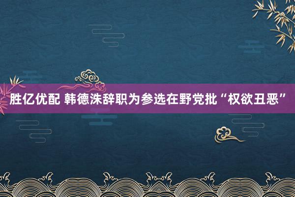 胜亿优配 韩德洙辞职为参选　在野党批“权欲丑恶”