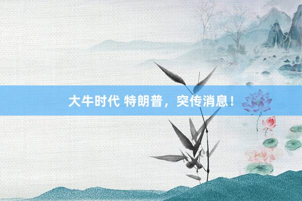 大牛时代 特朗普，突传消息！