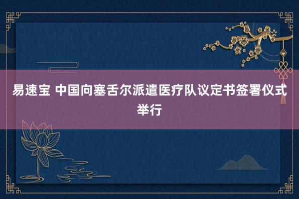 易速宝 中国向塞舌尔派遣医疗队议定书签署仪式举行
