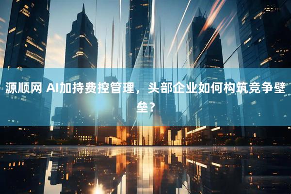 源顺网 AI加持费控管理，头部企业如何构筑竞争壁垒？