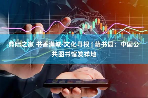 鼎际之家 书香满城·文化寻根 | 藉书园：中国公共图书馆发祥地