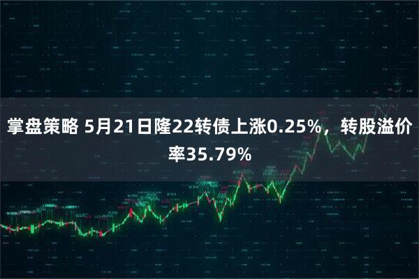 掌盘策略 5月21日隆22转债上涨0.25%，转股溢价率35.79%