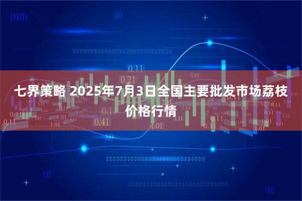 七界策略 2025年7月3日全国主要批发市场荔枝价格行情