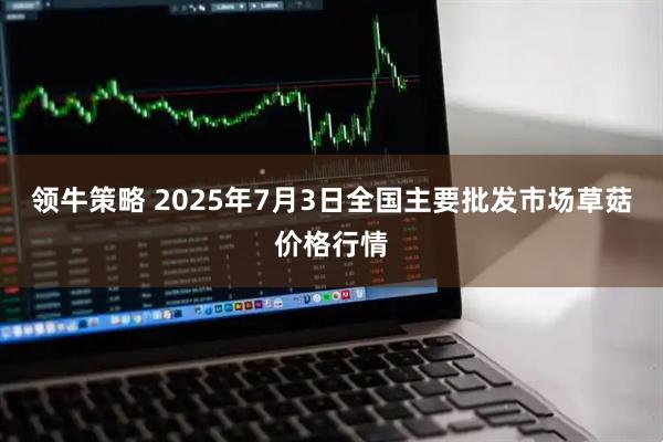 领牛策略 2025年7月3日全国主要批发市场草菇价格行情