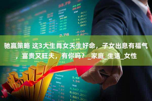 驰赢策略 这3大生肖女天生好命，子女出息有福气，富贵又旺夫，有你吗？_家庭_生活_女性