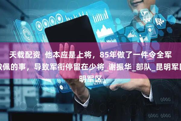 天载配资  他本应是上将，85年做了一件令全军敬佩的事，导致军衔停留在少将_谢振华_部队_昆明军区