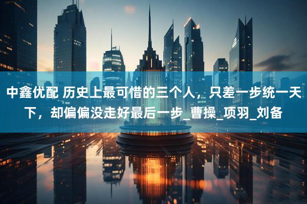 中鑫优配 历史上最可惜的三个人，只差一步统一天下，却偏偏没走好最后一步_曹操_项羽_刘备