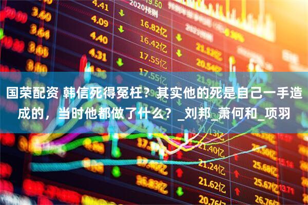 国荣配资 韩信死得冤枉？其实他的死是自己一手造成的，当时他都做了什么？_刘邦_萧何和_项羽
