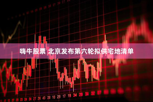 嗨牛股票 北京发布第六轮拟供宅地清单