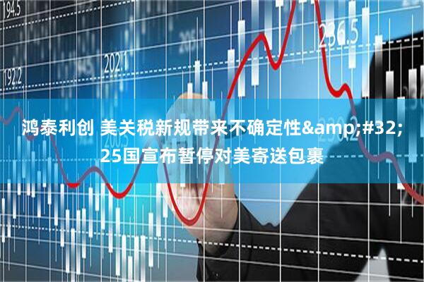 鸿泰利创 美关税新规带来不确定性&#32;25国宣布暂停对美寄送包裹