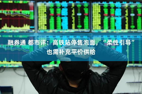融券通 都市评：高铁站停售泡面，“柔性引导”也需补充平价供给