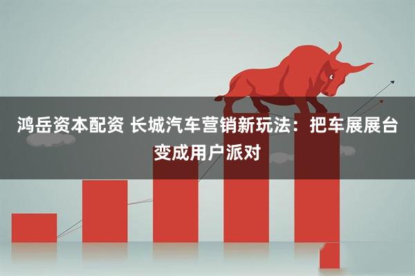 鸿岳资本配资 长城汽车营销新玩法：把车展展台变成用户派对
