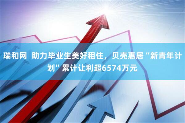 瑞和网  助力毕业生美好租住，贝壳惠居“新青年计划”累计让利超6574万元