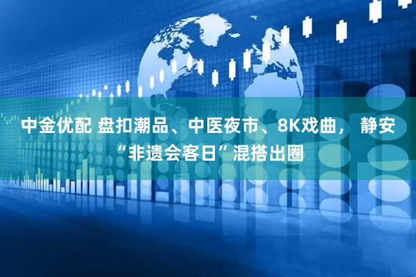 中金优配 盘扣潮品、中医夜市、8K戏曲, 静安“非遗会客日”混搭出圈