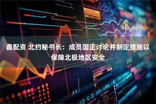 鑫配资 北约秘书长：成员国正讨论并制定措施以保障北极地区安全