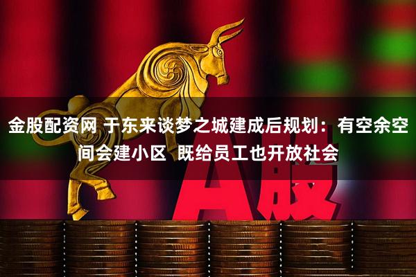 金股配资网 于东来谈梦之城建成后规划：有空余空间会建小区  既给员工也开放社会
