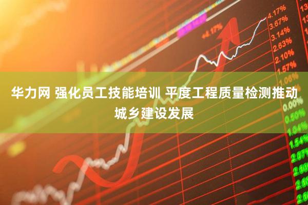 华力网 强化员工技能培训 平度工程质量检测推动城乡建设发展