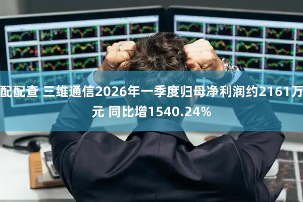 配配查 三维通信2026年一季度归母净利润约2161万元 同比增1540.24%